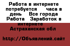 Работа в интернете,потребуется 2-3 часа в день! - Все города Работа » Заработок в интернете   . Астраханская обл.